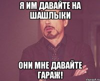 Я им давайте на шашлыки Они мне давайте гараж!