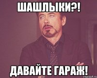шашлыки?! давайте гараж!