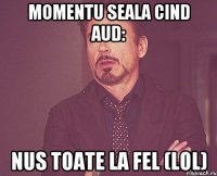 Momentu seala CIND AUD: Nus toate la fel (lol)