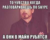 То чувство когда разговариваешь по Skype А они в майн рубятся