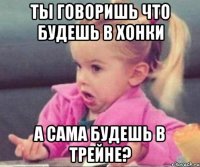 Ты говоришь что будешь в Хонки А сама будешь в Трейне?