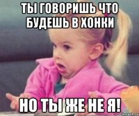 Ты говоришь что будешь в Хонки Но ты же не я!