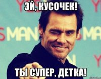 Эй, Кусочек! Ты супер, детка!