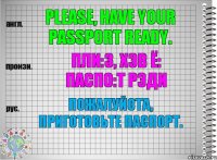 Please, have your passport ready. пли:з, хэв ё: паспо:т рэди Пожалуйста, приготовьте паспорт.