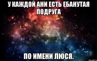 У каждой Ани есть ебанутая подруга по имени Люся.