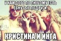 У каждого по любому есть ёбнутые подруги- Кристина и Инга