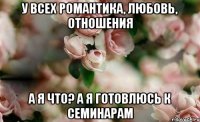 у всех романтика, любовь, отношения а я что? а я готовлюсь к семинарам
