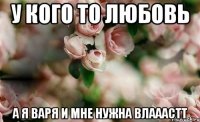 У кого то любовь А я Варя и мне нужна ВЛАААСТТ