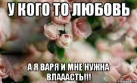 У кого то любовь А я Варя и мне нужна ВЛАААСТЬ!!!