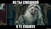ну ты смешной я те скажуу