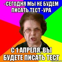 -Сегодня мы не будем писать тест -Ура С 1 апреля, вы будете писать тест