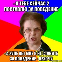 - я тебе сейчас 2 поставлю за поведение - а хуле вы мне 9 не ставите за поведение - нехочу