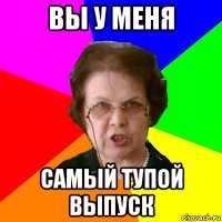 Вы у меня самый тупой выпуск