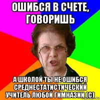 Ошибся в счете, говоришь а школой ты не ошибся Среднестатистический учитель любой гимназии (с)