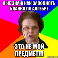 Я не знаю как заполнять бланки по алгебре это не мой предмет!!!