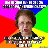 вы не знаете что это за слово? родителям скажу! они вам дадут столько раз по одному месту, сразу поймете!!!