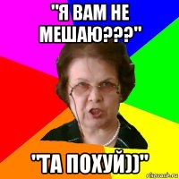 "Я ВАМ НЕ МЕШАЮ???" "ТА ПОХУЙ))"