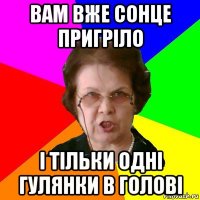 ВАМ ВЖЕ СОНЦЕ ПРИГРІЛО І ТІЛЬКИ ОДНІ ГУЛЯНКИ В ГОЛОВІ