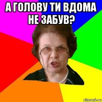 А голову ти вдома не забув? 