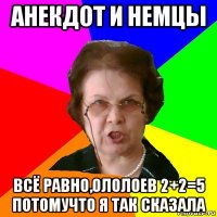 анекдот и немцы всё равно,ололоев 2+2=5 потомучто я так сказала