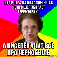 Кто вчера на классный час не пришёл убирает территорию, А Киселёв учит всё про Чернобыль