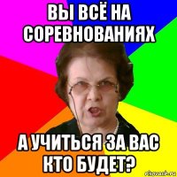 Вы всё на соревнованиях А учиться за вас кто будет?