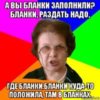 А вы бланки заполнили? Бланки, раздать надо, где бланки,бланки куда-то положила, там в бланках.