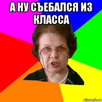 А ну съебался из класса 