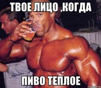 твое лицо ,когда пиво теплое