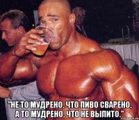  "Не то мудрено, что пиво сварено, а то мудрено, что не выпито."