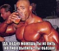  Да, водку можешь ты не пить, но пиво выпить - ты обязан!