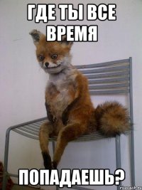 где ты все время попадаешь?