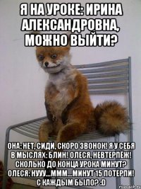 Я на уроке: Ирина Александровна, можно выйти? Она: нет, сиди, скоро звонок! я у себя в мыслях: блин! Олеся, невтерпёж! Сколько до конца урока минут? Олеся: нууу...ммм...минут 15 потерпи! С каждым было? :D