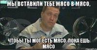 мы вставили тебе мясо в мясо, чтобы ты мог есть мясо, пока ешь мясо