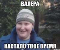 ВАЛЕРА НАСТАЛО ТВОЕ ВРЕМЯ