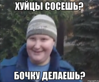 ХУЙЦЫ СОСЕШЬ? БОЧКУ ДЕЛАЕШЬ?
