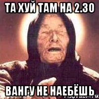 та хуй там на 2.30 Вангу не наебёшь