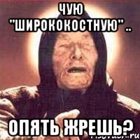 Чую "ширококостную" .. опять жрешь?