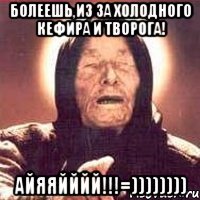 Болеешь,из за холодного кефира и творога! айяяйййй!!!=))))))))