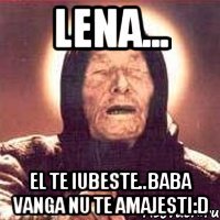 Lena... El te iubeste..baba vanga nu te amajesti:D