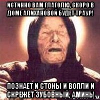 ИСТИННО ВАМ ГЛАГОЛЮ, СКОРО В ДОМЕ АЛИХАНОВОЙ БУДЕТ ТРАУР! ПОЗНАЕТ И СТОНЫ И ВОПЛИ И СКРЕЖЕТ ЗУБОВНЫЙ, АМИНЬ!