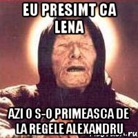 Eu presimt ca Lena azi o s-o primeasca de la Regele Alexandru