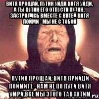 Витя прощай, Путин уйди Витя уйди, а ты Путин его отпусти Путин, застрились вместе с Витей Витя пойми - мы не с тобой Путин прощай, Витя прийди Поймите - нам не по пути Витя умри,все мы этого так хотим