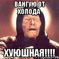 Вангую от Холода Хуюшная!!!!