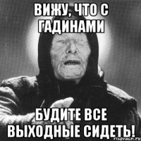 ВИЖУ, что с гадинами будите все выходные сидеть!