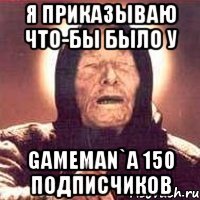 Я приказываю что-бы было у GameMan`a 150 подписчиков