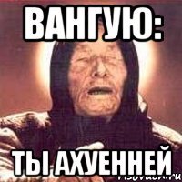 Вангую: ТЫ АХУЕННЕЙ