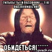 Тилькы ты ей подзвони)****а не подзвонишь ОНА ОБИДЕТЬСЯ(******