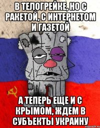 В телогрейке, но с ракетой, с интернетом и газетой А теперь еще и с Крымом, ждем в субъекты Украину