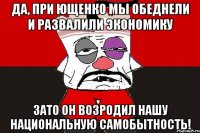 Да, при Ющенко мы обеднели и развалили экономику Зато он возродил нашу национальную самобытность!